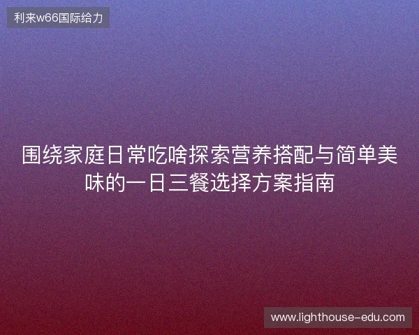 围绕家庭日常吃啥探索营养搭配与简单美味的一日三餐选择方案指南